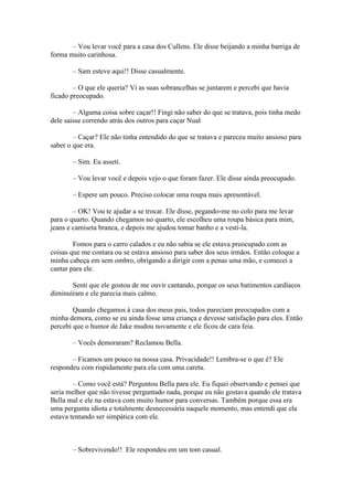 – Vou levar você para a casa dos Cullens. Ele disse beijando a minha barriga de
forma muito carinhosa.

       – Sam esteve aqui!! Disse casualmente.

        – O que ele queria? Vi as suas sobrancelhas se juntarem e percebi que havia
ficado preocupado.

        – Alguma coisa sobre caçar!! Fingi não saber do que se tratava, pois tinha medo
dele saisse correndo atrás dos outros para caçar Nual

        – Caçar? Ele não tinha entendido do que se tratava e pareceu muito ansioso para
saber o que era.

       – Sim. Eu asseti.

       – Vou levar você e depois vejo o que foram fazer. Ele disse ainda preocupado.

       – Espere um pouco. Preciso colocar uma roupa mais apresentável.

        – OK! Vou te ajudar a se trocar. Ele disse, pegando-me no colo para me levar
para o quarto. Quando chegamos no quarto, ele escolheu uma roupa básica para mim,
jeans e camiseta branca, e depois me ajudou tomar banho e a vesti-la.

        Fomos para o carro calados e eu não sabia se ele estava preocupado com as
coisas que me contara ou se estava ansioso para saber dos seus irmãos. Então coloque a
minha cabeça em sem ombro, obrigando a dirigir com a penas uma mão, e comecei a
cantar para ele.

       Senti que ele gostou de me ouvir cantando, porque os seus batimentos cardíacos
diminuíram e ele parecia mais calmo.

        Quando chegamos à casa dos meus pais, todos pareciam preocupados com a
minha demora, como se eu ainda fosse uma criança e devesse satisfação para eles. Então
percebi que o humor de Jake mudou novamente e ele ficou de cara feia.

       – Vocês demoraram? Reclamou Bella.

       – Ficamos um pouco na nossa casa. Privacidade!! Lembra-se o que é? Ele
respondeu com rispidamente para ela com uma careta.

        – Como você está? Perguntou Bella para ele. Eu fiquei observando e pensei que
seria melhor que não tivesse perguntado nada, porque eu não gostava quando ele tratava
Bella mal e ele na estava com muito humor para conversas. Também porque essa era
uma pergunta idiota e totalmente desnecessária naquele momento, mas entendi que ela
estava tentando ser simpática com ele.



       – Sobrevivendo!! Ele respondeu em um tom casual.
 