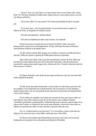 – Nesse!! Vou ver o que Sam e os outros foram fazer e mais tarde volto. Fique
bem! Ta? Ele disse beijando a minha testa e depois puxou o meu corpo contra o seu em
um abraço carinhoso.

       – Eu te amo, Jake!! Te amo muito!!! Eu sentia necessidade de dizer isso para
ele.

        – Eu te amo mais... Ele riu pela primeira vez em muitas horas e depois se
afastou de mim, se dirigindo em direção à porta.

       – Ele não está nada bem. Afirmou Bella.

       – Ele está se culpando por tudo o que ocorreu. Eu respondi.

        Pensei em tocar no assunto do envolvimento de Bella e Jake, mas achei
desnecessário causar mais constrangimentos. Porque sabia que ela amava Edward e
seria doloroso lembrar-se de alguns fatos.

       Eu não sentiria ciúmes dela, porque era a minha e na época eu ainda não havia
nascido. Então era injusto e egoísta da minha parte remexer no passado.

        Jake voltou mais tarde e disse que não encontraram o rastro de Nual. Mas que
me deixaria lá por alguns dias, pois eles iriam partir atrás dele e não desistiriam de
encontrá-lo, mesmo precisando seguir até a America do Sul. Contudo voltariam antes da
lutra contra os Volturis.



      Eu fiquei chateada e com medo de que algo acontecesse com ela, mas não tinha
como impedi-lo de partir.



        Os dias foram passando lentamente e estava cada vez mais fraca, pois até o dia
do combate só me alimentaria de comida humana. Por isso passava os dias deitada a
minha antiga cama e de vez em quando descia, para ficar na presença da minha família
e dos nossos amigos.

        Eu me olhava no espelho e me sentia um monstro de feia, pois estava cada vez
mais branca, meu olhos estavam azuis da cor do oceano, meus cabeços ficaram
vermelhos acentuando a minha palidez, minha barriga estava enorme e parecia que eu já
estava com 9 meses, as feições do meu rosto eram abatidas, a baixo dos meus olhos as
olheiras se acentuavam cada vez mais, devido as poucas noites de sono.

       Eu era verdadeiramente um fantasma!!! E a essa altura, a única coisa que me
alegrava era conversar com o meu bebê e sabia que isso o fazia feliz.

       Eu abusava dos poderes de Edward para conversar com Colin e ele se mexia
lentamente em resposta a isso, deixando-me radiante de felicidade.
 