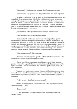–Ela compõe? - Alguém que não consegui identificar perguntou cético.

       –Ela compõe tão bem quanto o Pai. - Respondeu minha mãe muito orgulhosa.

        Eu comecei a dedilhar as teclas do piano, tocando uma canção que compus para
o meu Jake. Deixei toda a emoção fluir. Fechei os olhos e me lembrei de como me
sentia quando me agarrava aos pelos do lobo marrom avermelhado e era conduzida
através da floresta. O vento em meus cabelos, o cheiro das criaturas, os barulhos que
para muitos seria imperceptível e os rosnados do “meu lobo”. E o mais importante,
como eu me sentia iluminada quando estava com ele. Como o seu sorriso tinha o poder
de aquecer o meu coração e o meu corpo.

       Quando terminei todos aplaudiam incrédulos do que tinham ouvido.

       –Como se chama essa canção? - Perguntou Kate.

       – Se chama Sol da minha vida - Eu respondi olhando para Jake, quando
novamente todos me olhavam espantados sem entender o porquê. Para mim era algo
muito natural. Veja bem, eu não via Jake como “homem”. Ele era apenas o amigo que
me fazia feliz. Que tornava os meus dias mais alegres, mais fáceis e estava sempre me
protegendo e mimando. Não me imaginava um dia sem ele. Era impossível pensar na
vida sem Jake. Para os outros, entretanto, era estranho uma criança sentir tamanha
veneração por um “homem”. Mesmo que nisso não houvesse maldade nenhuma.

       – Mãe, estou com sono! - Eu resmunguei.

        – Vou levar você para o quarto, querida. – Minha mãe disse docemente. Jake
veio até mim e deu um beijo na minha testa dizendo:

        – Durma bem! Não se esquece que amanhã vamos caçar. Então descanse,
querida. – Seus olhos negros brilhavam com tanta intensidade. Pareciam duas perolas
negras. Eu o olhei e me senti confortável. Dei um abraço apertado e me despedi de
todos antes de sair.

        Fui para o meu quarto muito cansada. Enquanto minha mãe arrumava a cama,
trocava de roupa pensando em como seria a minha nova vida. Como tudo mudaria em
uma casa nova longe de tudo e de todos. Tentei afastar os pensamentos e perguntei a
minha mãe:

       –Vocês vão para o chalé hoje ou dormirão aqui?

       – Vamos ficar aqui querida. Temos convidados. – Ela respondeu docemente
enquanto terminava a tarefa.

       – Te amo, mãe!!

       –Te amo, Renesmee. – Ela beijou a minha testa antes de me cobrir com
edredom e partir.
 