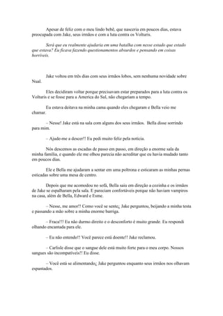 Apesar de feliz com o meu lindo bebê, que nasceria em poucos dias, estava
preocupada com Jake, seus irmãos e com a luta contra os Volturis.

        Será que eu realmente ajudaria em uma batalha com nesse estado que estado
que estava? Eu ficava fazendo questionamentos absurdos e pensando em coisas
horríveis.



        Jake voltou em três dias com seus irmãos lobos, sem nenhuma novidade sobre
Nual.

        Eles decidiram voltar porque precisavam estar preparados para a luta contra os
Volturis e se fosse para a America do Sul, não chegariam a tempo.

       Eu estava deitava na minha cama quando eles chegaram e Bella veio me
chamar.

       – Nesse! Jake está na sala com alguns dos seus irmãos. Bella disse sorrindo
para mim.

        – Ajude-me a descer!! Eu pedi muito feliz pela notícia.

       Nós descemos as escadas de passo em passo, em direção a enorme sala da
minha família, e quando ele me olhou parecia não acreditar que eu havia mudado tanto
em poucos dias.

        Ele e Bella me ajudaram a sentar em uma poltrona e esticaram as minhas pernas
esticadas sobre uma mesa de centro.

        Depois que me acomodou no sofá, Bella saiu em direção a cozinha e os irmãos
de Jake se espalharam pela sala. E pareciam confortáveis porque não haviam vampiros
na casa, além de Bella, Edward e Esme.

        – Nesse, me amor!! Como você se sente¿ Jake perguntou, beijando a minha testa
e passando a mão sobre a minha enorme barriga.

       – Fraca!!! Eu não durmo direito e o desconforto é muito grande. Eu respondi
olhando encantada para ele.

        – Eu não entendo!! Você parece está doente!! Jake reclamou.

       – Carlisle disse que o sangue dele está muito forte para o meu corpo. Nossos
sangues são incompatíveis!! Eu disse.

       – Você está se alimentando¿ Jake perguntou enquanto seus irmãos nos olhavam
espantados.
 