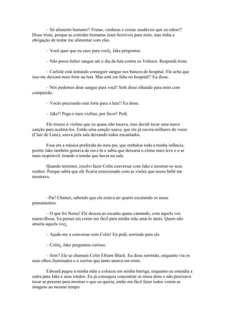– Só alimento humano!! Frutas, verduras e coisas saudáveis que eu odeio!!
Disse triste, porque as comidas humanas eram horríveis para mim, mas tinha a
obrigação de tentar me alimentar com elas.

       – Você quer que eu cace para você¿ Jake perguntou.

       – Não posso beber sangue até o dia da luta contra os Volturis. Respondi triste.

       – Carlisle está tentando conseguir sangue nos bancos do hospital. Ele acha que
isso me deixará mais forte na luta. Mas está em falta no hospital!! Eu disse.

      – Nós podemos doar sangue para você! Seth disse olhando para mim com
compaixão.

       – Vocês precisarão está forte para a luta!! Eu disse.

       – Jake!! Pega o meu violino, por favor! Pedi.

        Ele trouxe o violino que eu quase não tocava, mas decidi tocar uma suave
canção para acalmá-los. Então uma canção suave, que ele já ouvirá milhares de vezes
(Clair de Lune), soava pela sala deixando todos encantados.

        Essa era a música preferida do meu pai, que embalou toda a minha infância,
porém Jake também gostava de ouvi-la e sabia que deixaria o clima mais leve e o ar
mais respirável, tirando a tensão que havia na sala.

       Quando terminei, resolvi fazer Colin conversar com Jake e mostrar os seus
sonhos. Porque sabia que ele ficaria emocionado com as visões que nosso bebê me
mostrava.



      –Pai! Chamei, sabendo que ele estava no quarto escutando os meus
pensamentos.

       – O que foi Nesse! Ele desceu as escadas quase cantando, com aquela voz
maravilhosa. Eu pensei em como era fácil para minha mãe amá-lo tanto. Quem não
amaria aquela voz¿

       – Ajude-me a conversar com Colin! Eu pedi, sorrindo para ele.

       – Colin¿ Jake perguntou curioso.

        – Sim!! Ele se chamará Colin Efraim Black. Eu disse sorrindo, enquanto via os
seus olhos iluminados e o sorriso que tanto amava em rosto.

        Edward pegou a minha mão e colocou em minha barriga, enquanto eu estendia a
outra para Jake e seus irmãos. Eu já conseguia concentrar os meus dons e não precisava
tocar as pessoas para mostrar o que eu queria, então era fácil fazer todos verem as
imagens ao mesmo tempo.
 