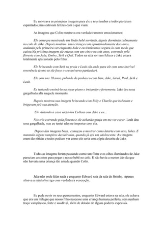 Eu mostrava as primeiras imagens para ele e seus irmãos e todos pareciam
espantados, mas estavam felizes com o que viam.

        As imagens que Colin mostrava era verdadeiramente emocionantes:

        Ele começou mostrando um lindo bebê sorrindo, depois dormindo calmamente
no colo de Jake. Depois mostrou uma criança com aproximadamente dois anos,
andando pela primeira vez enquanto Jake e eu tentávamos segura-lo com medo que
caísse.Na próxima imagem ele estava com uns cinco ou seis anos, correndo pela
floresta com Jake, Embry, Seth e Quil. Todos na sala sorriam felizes e Jake estava
totalmente apaixonado pelo filho.

       Ele brincando com Seth na praia e Leah olh ando para ele com uma incrível
reverência (como se ele fosse o seu universo particular).

        Ele com uns 10 anos, pulando do penhasco com Sam, Jake, Jared, Paul, Seth e
Leah.

       Eu tentando ensiná-lo na tocar piano e irritando-o fortemente. Jake deu uma
gargalhada alta naquele momento.

       Depois mostrou sua imagem brincando com Billy e Charlie,que babavam e
brigavam peã sua atenção.

        Ele visitando a casa vazia dos Cullens com Jake e eu...

       Nós três correndo pela floresta e ele achando graça em me ver caçar. Leah deu
uma gargalhada, mas eu tentei não me importar com ela.

        Depois das imagens boas, começou a mostrar como lutaria com urso, leões. E
matando alguns vampiros desvairados, quando já era um adolescente. As imagens
eram tão nítidas e todos podiam ver como ele seria uma cópia descrita de Jake.



       Todas as imagens foram passando como um filme e os olhos iluminados de Jake
pareciam ansiosos para pegar o nosso bebê no colo. E não havia a menor dúvida que
não haveria uma criança tão amada quando Colin.



        Jake não pode falar nada e enquanto Edward saia da sala de fininho. Apenas
alisava a minha barriga com verdadeira veneração.



        Eu pude ouvir os seus pensamentos, enquanto Edward estava na sala, ele achava
que era um milagre que nosso filho nascesse uma criança humana perfeita, sem nenhum
traço vampiresco, forte e saudável, além de dotado de alguns poderes especiais.
 