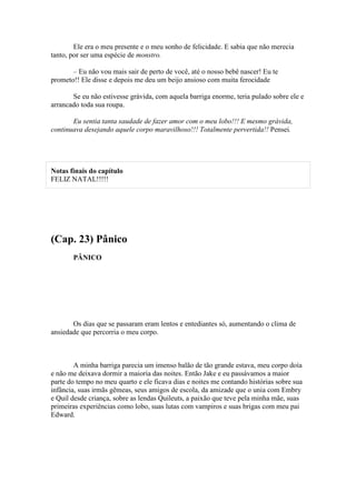 Ele era o meu presente e o meu sonho de felicidade. E sabia que não merecia
tanto, por ser uma espécie de monstro.

       – Eu não vou mais sair de perto de você, até o nosso bebê nascer! Eu te
prometo!! Ele disse e depois me deu um beijo ansioso com muita ferocidade

       Se eu não estivesse grávida, com aquela barriga enorme, teria pulado sobre ele e
arrancado toda sua roupa.

       Eu sentia tanta saudade de fazer amor com o meu lobo!!! E mesmo grávida,
continuava desejando aquele corpo maravilhoso!!! Totalmente pervertida!! Pensei.




Notas finais do capítulo
FELIZ NATAL!!!!!




(Cap. 23) Pânico
       PÂNICO




       Os dias que se passaram eram lentos e entediantes só, aumentando o clima de
ansiedade que percorria o meu corpo.



        A minha barriga parecia um imenso balão de tão grande estava, meu corpo doía
e não me deixava dormir a maioria das noites. Então Jake e eu passávamos a maior
parte do tempo no meu quarto e ele ficava dias e noites me contando histórias sobre sua
infância, suas irmãs gêmeas, seus amigos de escola, da amizade que o unia com Embry
e Quil desde criança, sobre as lendas Quileuts, a paixão que teve pela minha mãe, suas
primeiras experiências como lobo, suas lutas com vampiros e suas brigas com meu pai
Edward.
 