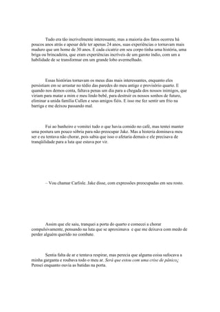 Tudo era tão incrivelmente interessante, mas a maioria dos fatos ocorreu há
poucos anos atrás e apesar dele ter apenas 24 anos, suas experiências o tornavam mais
maduro que um home de 30 anos. E cada cicatriz em seu corpo tinha uma história, uma
briga ou brincadeira, que eram experiências incríveis de um garoto índio, com um a
habilidade de se transformar em um grande lobo avermelhado.



         Essas histórias tornavam os meus dias mais interessantes, enquanto eles
persistiam em se arrastar no tédio das paredes do meu antigo e provisório quarto. E
quando nos demos conta, faltava penas um dia para a chegada dos nossos inimigos, que
viriam para matar a mim e meu lindo bebê, para destruir os nossos sonhos de futuro,
eliminar a unida família Cullen e seus amigos fiéis. E isso me fez sentir um frio na
barriga e me deixou passando mal.



        Fui ao banheiro e vomitei tudo o que havia comido no café, mas tentei manter
uma postura um pouco sóbria para não preocupar Jake. Mas a histeria dominava meu
ser e eu tentava não chorar, pois sabia que isso o afetaria demais e ele precisava de
tranqüilidade para a luta que estava por vir.




       – Vou chamar Carlisle. Jake disse, com expressões preocupadas em seu rosto.




        Assim que ele saiu, tranquei a porta do quarto e comecei a chorar
compulsivamente, pensando na luta que se aproximava e que me deixava com medo de
perder alguém querido no combate.



        Sentia falta de ar e tentava respirar, mas perecia que alguma coisa sufocava a
minha garganta e roubava todo o meu ar. Será que estou com uma crise de pânico¿
Pensei enquanto ouvia as batidas na porta.
 