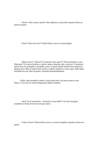– Nesse!! Abra a porta, queria!! Jake implorava, apavorado enquanto batia na
porta do quarto.




          – Nesse!! Pare com isso!! Carlisle falava com a voz preocupada.




        – Nãoooooooo!!! Nãoooo!!! Eu preciso ficar aqui!!!!! Preciso proteger o meu
filhooooo!!! Eu estava histérica e sentia o pânico dominar todo o meu ser. E realmente
queria ficar ali, protegida e escondida, como se aquela atitude infantil fosse ajudar em
alguma coisa. Mas eu sentia muito medo e o pânico paralisou o meu corpo, então fiquei
encolhida em um canto do quarto, chorando desesperadamente.



        Então, Jake arrombou a porta e correu para mim e me puxou para os seus
braços. E isso me fez sentir protegida por alguns instantes.




       – Jake!! Se eu morrerrrrrr... Prometa¿ O meu bebê!!!! Eu mal conseguia
completar as frases de tão nervosa que estava.




          – Calma, Nesse!! Edward falou com a voz muito tranqüila, enquanto entrava no
quarto.
 