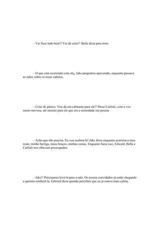 – Vai ficar tudo bem!! Vai dá certo!! Bella dizia para mim.




       – O que está ocorrendo com ela¿ Jake perguntou apavorado, enquanto passava
as mãos sobre os meus cabelos.




       – Crise de pânico. Vou dá um calmante para ela!! Disse Carlisle, com a voz
muito nervosa, até mesmo para ele que era a serenidade em pessoa.




        – Acho que não precisa. Eu vou acalmá-la! Jake disse enquanto acariciava meu
rosto, minha barriga, meus braços, minhas costas. Enquanto fazia isso, Edward, Bella e
Carlisle nos olhavam preocupados.




       – Jake!! Precisamos levá-la para a sala. Os nossos convidados já estão chegando
e querem conhecê-la. Edward disse quando percebeu que eu já estava mais calma.
 
