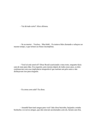 – Vai dá tudo certo!! Alice afirmou.




      – Se eu morrer... Vocêsss... Meu bebê... Eu tentava falar chorando e soluçava ao
mesmo tempo, o que tornava as frases incompletas.




        – Você só está sensível!! Disse Rosali acariciando o meu rosto, enquanto fazia
cara de nojo para Jake. Era esquisito, pois mesmo depois de todos esses anos, os dois
continuavam com essa implicância insuportável que nutriam um pelo outro e não
disfarçavam isso para ninguém.




       – Eu estou com cede!! Eu disse.




       – Amanhã Sam trará sangue para você! Jake disse baixinho, beijando a minha
bochecha e os novos amigos, que não estavam acostumados com ele, faziam cara feia.
 