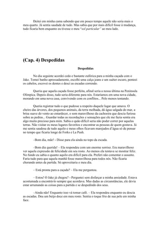 Deitei em minha cama sabendo que em pouco tempo aquele não seria mais o
meu quarto. Já sentia saudade de tudo. Mas sabia que por mais difícil fosse à mudança,
tudo ficaria bem enquanto eu tivesse o meu “sol particular” ao meu lado.




(Cap. 4) Despedidas
                                          Despedidas

        No dia seguinte acordei cedo e bastante eufórica para a minha caçada com o
Jake. Tomei banho apressadamente, escolhi uma calça jeans e um suéter escuro, penteei
os cabelos, escovei os dentes e desci as escadas correndo.

       Queria que aquela caçada fosse perfeita, afinal seria a nossa última na Península
Olímpica. Depois disso, tudo seria diferente para nós. Estaríamos em uma nova cidade,
morando em uma nova casa, convivendo com os conflitos... Pelo menos tentando.

         Queria registrar tudo o que pudesse a respeito daquele lugar que amava. O
cheiro das árvores, dos pequenos animais, da terra molhada, dá água salgada do mar, a
brisa suave do vento ao entardecer, o som maravilhoso da cachoeira que descia furiosa
sobre as pedras... Guardar todas as recordações e sensações que ele me fazia sentia era
algo muito precioso para mim. Sabia o quão difícil seria não poder correr por aquelas
terras. Não visitar os meus lugares favoritos e encontrar as pessoas de quem gostava. Já
me sentia saudosa de tudo aquilo e meus olhos ficavam marejados d’água só de pensar
no tempo que ficaria longe de Forks e La Push.

       –Bom dia, mãe! - Disse para ela ainda no topo da escada.

        –Bom dia querida! – Ela respondeu com um enorme sorriso. Era maravilhoso
ver aquela expressão de felicidade em seu rosto. Ao menos ela tentava se mostrar feliz.
No fundo eu sabia o quanto aquilo era difícil para ela. Preferi não comentar o assunto.
Faria tudo para que aquela manhã fosse maravilhosa para todos nós. Não ficaria
chorando antes da partida. Só aproveitaria o meu dia.

       – Está pronta para a caçada? – Ela me perguntou.

         – Estou! O Jake já chegou? - Perguntei sem disfarçar a minha ansiedade. Estava
acostumada a encontrá-lo sempre que acordava. Mas dadas as circunstâncias, ele devia
estar arrumando as coisas para a partida e se despedindo dos seus.

        –Ainda não! Enquanto isso vá tomar café. – Ela respondeu enquanto eu descia
as escadas. Deu um beijo doce em meu rosto. Sentia o toque frio de sua pele em minha
face.
 