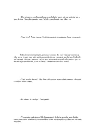 – Ele vai nascer em algumas horas e se ela beber agora não vai agüentar até a
hora da luta. Edward respondeu para Carlisle, mas olhando para Jake e eu.




       – Tudo bem!! Posso esperar. Eu disse enquanto começava a chorar novamente.




        Todos tentaram me entreter, contando histórias das suas vidas de vampiros e
Jake torcia o nariz para tudo aquilo, com nojo do que eram e do que faziam. Então ele
me levou de volta para o quarto e vi em seus pensamentos que ele não gostava que eu
ouvisse aqueles absurdos, como se fosse a coisa mais natural do mundo.




       – Você precisa dormir!! Jake disse, deitando-se ao meu lado na cama e fazendo
cafuné na minha cabeça.




       – Eu não sei se consigo!! Eu respondi.




       – Vou ajudar você dormir!!Ele falava depois de beijar a minha testa. Então
começou a cantar baixinho no meu ouvido e fomos interrompidos por Edward entrando
no quarto.
 