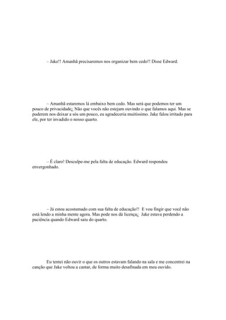 – Jake!! Amanhã precisaremos nos organizar bem cedo!! Disse Edward.




         – Amanhã estaremos lá embaixo bem cedo. Mas será que podemos ter um
pouco de privacidade¿ Não que vocês não estejam ouvindo o que falamos aqui. Mas se
puderem nos deixar a sós um pouco, eu agradeceria muitíssimo. Jake falou irritado para
ele, por ter invadido o nosso quarto.




       – É claro! Desculpe-me pela falta de educação. Edward respondeu
envergonhado.




        – Já estou acostumado com sua falta de educação!! E vou fingir que você não
está lendo a minha mente agora. Mas pode nos dá licença¿ Jake estava perdendo a
paciência quando Edward saiu do quarto.




       Eu tentei não ouvir o que os outros estavam falando na sala e me concentrei na
canção que Jake voltou a cantar, de forma muito desafinada em meu ouvido.
 
