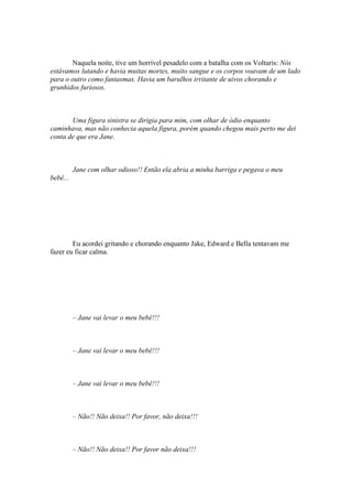 Naquela noite, tive um horrível pesadelo com a batalha com os Volturis: Nós
estávamos lutando e havia muitas mortes, muito sangue e os corpos voavam de um lado
para o outro como fantasmas. Havia um barulhos irritante de uivos chorando e
grunhidos furiosos.



       Uma figura sinistra se dirigia para mim, com olhar de ódio enquanto
caminhava, mas não conhecia aquela figura, porém quando chegou mais perto me dei
conta de que era Jane.



          Jane com olhar odioso!! Então ela abria a minha barriga e pegava o meu
bebê...




        Eu acordei gritando e chorando enquanto Jake, Edward e Bella tentavam me
fazer eu ficar calma.




          – Jane vai levar o meu bebê!!!



          – Jane vai levar o meu bebê!!!



          – Jane vai levar o meu bebê!!!



          – Não!! Não deixa!! Por favor, não deixa!!!



          – Não!! Não deixa!! Por favor não deixa!!!
 