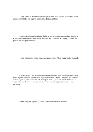– Eu já tenho os documentos falsos, já sei para onde vou, as passagens e carros
estão posicionados em lugares estratégicos. Ela disse Bella.




        Alguns não entenderam porque Bella seria a pessoa mais apropriada para levar
Colin, mas eu sabia que ela não seria rastreada por Demetri e Aro não poderia ver os
planos em seus pensamentos.




       – Você não vai me contar para onde levará o meu filho¿ Eu perguntei chorando.




        – Aro pode ver cada pensamento de cada um nessa sala, menos os meus. Então
tomei alguns cuidados para não deixar pistas nem para Edward. Mas juro que voltarei
com ele quando for a hora certa. Ela disse para mim e pude ver em seu rosto que as
expressões era de uma pessoa chorando, mesmo sem as lágrimas que não podia
derramar.




        – Esse é apenas o plano B. Disse Edward tentando me acalmar.
 