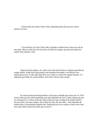 – Está na hora de comer!! Disse Alice, dançando pela sala com um sorriso
enorme no rosto.




       – Vou até Sam e já volto. Disse Jake, beijando a minha testa e tenso por sair do
meu lado. Mas eu sabia que ele iria trazer as bolsas de sangue, que precisava para me
manter forte durante a luta.




        Alguns minutos depois, ele voltou com uma bolsa térmica e algumas garrafas de
sangue dentro. Então bebi cada garrafa com tamanha ferocidade e me deliciei com
aquele gosto novo. E não sabia qual bom era o sabor e o cheiro do sangue humano. E a
cada gota que bebia me sentia melhor, mais forte e ficava mais corada.




       Eu estava pronta psicologicamente e forte para a batalha que estava por vir. Pelo
menos tinha que me sentir preparada, pois tudo dependia de mim e todos esperavam que
eu conseguisse. E a única coisa que tinha certeza era que existência da minha família,
do meu amor, dos meus amigos, dos irmãos de Jake, do meu filho... tudo dependia da
minha força e concentração naquela luta. Então precisava ser corajosa e lutar como uma
leoa pela sobrevivência de todos que eu amo!!!
 