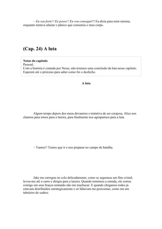 – Eu sou forte!! Eu posso!! Eu vou conseguir!! Eu dizia para mim mesma,
enquanto tentava afastar o pânico que consumia o meu corpo.




(Cap. 24) A luta

Notas do capítulo
Pessoal,
Com a história é contada por Nesse, não teremos uma conclusão da luta nesse capítulo.
Esperem até o próximo para saber como foi o desfecho.


                                            A luta




      Algum tempo depois dos meus devaneios e tentativa de ser corajosa, Alice nos
chamou para irmos para a lareira, para finalmente nos agruparmos para a luta.




       – Vamos!! Temos que ir e nos preparar no campo de batalha.




        Jake me carregou no colo delicadamente, como se segurasse um fino cristal,
levou-me até o carro e dirigiu para a lareira. Quando terminou a estrada, ele correu
comigo em seus braços tentando não me machucar. E quando chegamos todos já
estavam distribuídos estrategicamente e só faltavam me posicionar, como em um
tabuleiro de xadrez.
 