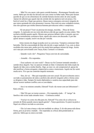 – Mãe! Eu vou caçar e não quero comida humana. - Resmunguei fazendo uma
careta. Sabia que ela não me deixaria sair sem comer ou beber nada. Meus pais faziam
questão de que eu me alimentasse de comida humana mesmo antes de uma caçada.
Apesar de saberem que aquele tipo de comida não me apetecia nem um pouco. Era
horrível comê-las e fingir que gostava. Quase nunca conseguia convencer ninguém de
que estava gostando da coisa gosmenta e insossa. Para mim era uma verdadeira tortura,
mas eles queriam que minha natureza humana prevalecesse sobre a vampiresca.

        –Só um pouco! Você vai precisar de energia, mocinha. – Disse de forma
exigente. A expressão em seu rosto não deixava dúvida que aquilo era uma ordem. Não
aceitaria rebeldia quanto aquilo. Mesmo que quisesse debater sobre o assunto, que era
algo que normalmente costumava fazer, aquilo não estava em discussão. E por não
querer atrasar a caçada, resolvi me dar por vencida.

       Antes mesmo de chegar já podia ouvir as conversas. Vampiros costumam falar
baixinho. Não há a necessidade de falar alto devido a super audição. E eu, com os dons
recebidos dos meus pais, podia ouvir-los muito bem qualquer mesmo de longe. Assim
ouvi meu pai conversando com Tanya, Kate, Carmem e os demais.

       – Quando vocês vão? - Perguntou Tanya com tom de curiosidade.

       – Amanhã. - Ele respondeu.

        – Esse cachorro vai com vocês? - Dessa vez foi Carmem tentando entender o
sentido disso daquilo. Sua voz parecia irritada ao falar. Certamente não tinha noção da
ligação de Jake com a minha família. Algo, ao meu ver, até compreensível, apesar de
não justificar a forma arrogante e depreciativa como o mencionou. Aquilo me fez sentir
muita raiva. Tive que me controlar naquele momento.

         – Sim, ele vai. – Meu pai respondeu com tom casual. Ele provavelmente estava
ouvindo os pensamentos de todos e preferiu não advertir ninguém sobre a forma como
se dirigiam a Jake. Sempre foi muito diplomático e usuária essa capacidade para não
deixar ocorrer nenhum conflito com os convidados.

        – Isso é no mínimo estranho, Edward! Vocês vão morar com um lobisomem? -
Kate criticou.

        – Não! Ele que vai morar conosco. - Ele respondeu rindo. – É “amigo” da
família e não existe nada estranho nisso. – Continuou cordial.

        – Você já viu como ela olha para ele, Edward? Viu como ela se colocou na
posição de fêmea quando atacou àquela garota? - Tanya questionou. Eu parei na porta e
fiquei em silêncio ouvindo as conversas.

        – Ela é só uma criança e não tem maldade na cabeça. E ele não pensa nela dessa
forma, pois eu já teria o matado. - Ele respondeu as críticas dela ponderando as
palavras. Sabia que eu estava ouvindo.
 
