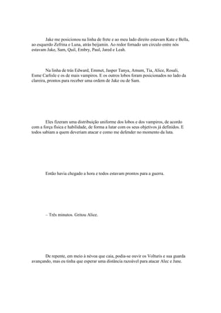 Jake me posicionou na linha de frete e ao meu lado direito estavam Kate e Bella,
ao esquerdo Zefrina e Luna, atrás beijamin. Ao redor fornado um circulo entre nós
estavam Jake, Sam, Quil, Embry, Paul, Jared e Leah.



         Na linha de trás Edward, Emmet, Jasper Tanya, Amum, Tia, Alice, Rosali,
Esme Carlisle e os de mais vampiros. E os outros lobos foram posicionados no lado da
clareira, prontos para receber uma ordem de Jake ou de Sam.




        Eles fizeram uma distribuição uniforme dos lobos e dos vampiros, de acordo
com a força física e habilidade, de forma a lutar com os seus objetivos já definidos. E
todos sabiam a quem deveriam atacar e como me defender no momento da luta.




       Então havia chegado a hora e todos estavam prontos para a guerra.




       – Três minutos. Gritou Alice.




       De repente, em meio à névoa que caia, podia-se ouvir os Volturis e sua guarda
avançando, mas eu tinha que esperar uma distância razoável para atacar Alec e Jane.
 