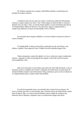 Os Volturis começavam a avançar, então Bella estendeu o escudo para nos
proteger de ataques surpresa.



        A distância entre nós era cada vez menor e recebi uma ordem de Edward para
começar o ataque surpresa em Jane e Alec. Então pequei as mãos de Kate e comecei a
disparar raios em Jane e Alec, ao mesmo tempo quebrei o escuro de Renata para deixar
Aro desprotegido. Depois de desviar o foco para eles, ataquei a hipnotizadora, o
vampiro que quebrava os laços de fraternidade, Felix e Demetri.



        Eu conseguia fazer ataques múltiplos e os nossos aliados avançavam contra os
nossos inimigos.



        Vi quando Bella se lançou contra Jane, arrancando um de seus braços e sua
cabeça, e quando Tanya agarrou Caius, Vladmir (um dos nômados) pegou Alec.



         Todos começaram a atacar tão rápido e só via os vultos dos corpos voando pela
clareira, enquanto os lobos me protegiam dos ataques e não tinha certeza de quem
estava ganhando a luta.



        Jake uivou alto para os seus irmãos, que estava do outro lado da lareira, e eles se
lançaram contra os soldados dos Volturis. Enquanto nós tentávamos nos aproximar do
monstro hibrido (vampiro com lobisomem) a briga continuava, pois se ele se soltasse ou
se a hipnotizadora desse a ordem estaria tudo perdido.




        Eu mal havia pensado nisso e um estrondo alto e muito forte na clareira. No
inicio eu pensei que fosse o som da briga, mas o monstro estava na minha frente e ponto
para me atacar. Jake e os outros estavam lutando contra a legião de vampiros que
tentavam furar o bloqueio, enquanto Luna e eu tentávamos chegar mais perto.
 
