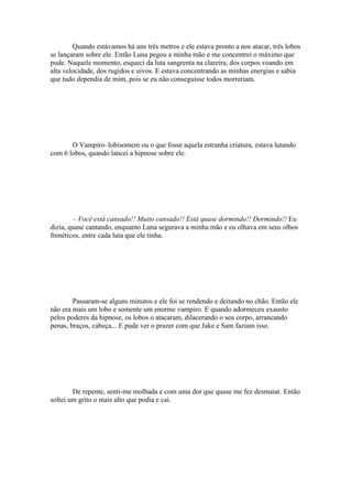 Quando estávamos há uns três metros e ele estava pronto a nos atacar, três lobos
se lançaram sobre ele. Então Luna pegou a minha mão e me concentrei o máximo que
pude. Naquele momento, esqueci da luta sangrenta na clareira, dos corpos voando em
alta velocidade, dos rugidos e uivos. E estava concentrando as minhas energias e sabia
que tudo dependia de mim, pois se eu não conseguisse todos morreriam.




       O Vampiro–lobisomem ou o que fosse aquela estranha criatura, estava lutando
com 6 lobos, quando lancei a hipnose sobre ele.




        – Você está cansado!! Muito cansado!! Está quase dormindo!! Dormindo!! Eu
dizia, quase cantando, enquanto Luna segurava a minha mão e eu olhava em seus olhos
frenéticos, entre cada luta que ele tinha.




        Passaram-se alguns minutos e ele foi se rendendo e deitando no chão. Então ele
não era mais um lobo e somente um enorme vampiro. E quando adormeceu exausto
pelos poderes da hipnose, os lobos o atacaram, dilacerando o seu corpo, arrancando
penas, braços, cabeça... E pude ver o prazer com que Jake e Sam faziam isso.




        De repente, senti-me molhada e com uma dor que quase me fez desmaiar. Então
soltei um grito o mais alto que podia e cai.
 