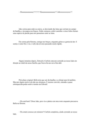 – Haaaaaaaaaaaaa!!!!!!!!!! Haaaaaaaaaaaaaaa!!! Jakeeeeeeeeeeeee!!!




        Jake correu para onde eu estava, se desviando das lutas que corriam no campo
de batalha, e me pegou nos braços. Então começou a abrir caminho e cinco lobos faziam
uma espécie de parede para nós passarmos entre as lutas.



        Ele correu pela floresta, comigo nos braços, enquanto gritava e gemia de dor. E
sentia o vento frio e via o vulto das árvores passando muito rápido.




        Alguns instantes depois, Edward e Carlisle estavam correndo ao nosso lado em
direção ao chalé da nossa família, que ficava há uns nove Km dali.




       Pelo plano original, Bella teria que sair da batalha e se dirigir para lá também.
Mas por algum motivo ela não nos alcançou. E mesmo com dor, cansada e quase
enlouquecida podia sentir a tensão em Edward.




        – Ela está bem!! Disse Jake, pois viu o pânico em meu rosto enquanto procurava
Bella na floresta.



        – Ela estará conosco em minutos!! Carlisle completou, ainda correndo ao nosso
lado.
 