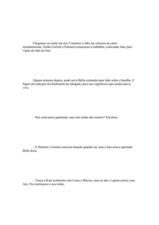 Chegamos ao chalé em uns 5 minutos e Jake me colocou na cama
imediatamente. Então Carlisle e Edward começaram a trabalhar, colocando Jake para
vigiar do lado de fora.




        Alguns minutos depois, pude ouvir Bella contando para Jake sobre a batalha. E
fiquei aliviada por ela finalmente ter chegado, pois isso significava que ainda estava
viva.




       – Nós estávamos ganhando, mas eles ainda não muitos!! Ela disse.




        – E Demetri e Emmet estavam lutando quando sai, mas a luta estava apertada.
Bella dizia.




       – Tanya e Kate acabaram com Caius e Marcus, mas eu não vi quem estava com
Aro. Ele continuava o seu relato.
 
