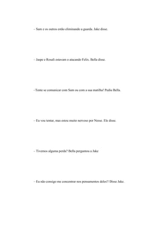 – Sam e os outros estão eliminando a guarda. Jake disse.




– Jaspe e Rosali estavam o atacando Felix. Bella disse.




–Tente se comunicar com Sam ou com a sua matilha! Pediu Bella.




– Eu vou tentar, mas estou muito nervoso por Nesse. Ele disse.




– Tivemos alguma perda? Bella perguntou a Jake




– Eu não consigo me concentrar nos pensamentos deles!! Disse Jake.
 