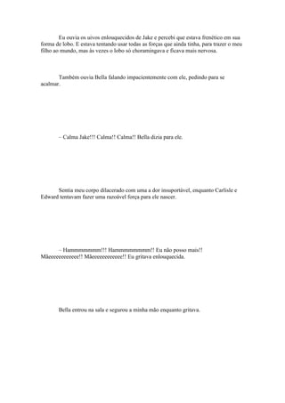 Eu ouvia os uivos enlouquecidos de Jake e percebi que estava frenético em sua
forma de lobo. E estava tentando usar todas as forças que ainda tinha, para trazer o meu
filho ao mundo, mas às vezes o lobo só choramingava e ficava mais nervosa.



       Também ouvia Bella falando impacientemente com ele, pedindo para se
acalmar.




       – Calma Jake!!! Calma!! Calma!! Bella dizia para ele.




      Sentia meu corpo dilacerado com uma a dor insuportável, enquanto Carlisle e
Edward tentavam fazer uma razoável força para ele nascer.




      – Hammmmmmm!!! Hammmmmmmm!! Eu não posso mais!!
Mãeeeeeeeeeeee!! Mãeeeeeeeeeeee!! Eu gritava enlouquecida.




       Bella entrou na sala e segurou a minha mão enquanto gritava.
 