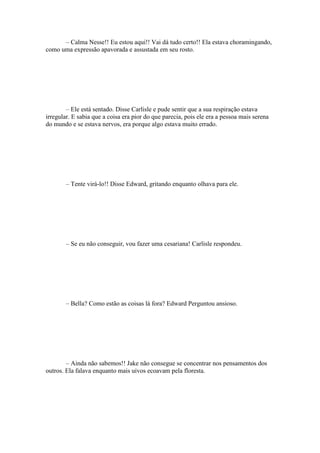 – Calma Nesse!! Eu estou aqui!! Vai dá tudo certo!! Ela estava choramingando,
como uma expressão apavorada e assustada em seu rosto.




        – Ele está sentado. Disse Carlisle e pude sentir que a sua respiração estava
irregular. E sabia que a coisa era pior do que parecia, pois ele era a pessoa mais serena
do mundo e se estava nervos, era porque algo estava muito errado.




        – Tente virá-lo!! Disse Edward, gritando enquanto olhava para ele.




        – Se eu não conseguir, vou fazer uma cesariana! Carlisle respondeu.




        – Bella? Como estão as coisas lá fora? Edward Perguntou ansioso.




        – Ainda não sabemos!! Jake não consegue se concentrar nos pensamentos dos
outros. Ela falava enquanto mais uivos ecoavam pela floresta.
 