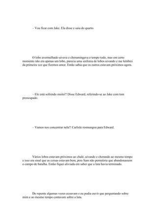 – Vou ficar com Jake. Ela disse e saiu do quarto.




       O lobo avermelhado uivava e choramingava o tempo todo, mas em certo
momento não era apenas um lobo, parecia uma sinfonia de lobos uivando e me lembrei
da primeira vez que fizemos amor. Então sabia que os outros estavam próximos agora.




       – Ele está sofrendo muito!! Disse Edward, referindo-se ao Jake com tom
preocupado.




       – Vamos nos concentrar nela!! Carlisle resmungou para Edward.




         Vários lobos estavam próximos ao chalé, uivando e chorando ao mesmo tempo
e isso era sinal que as coisas estavam bem, pois Sam não permitiria que abandonassem
o campo de batalha. Então fiquei aliviada em saber que a luta havia terminado.




       De repente algumas vozes ecoavam e eu podia ouvir que perguntando sobre
mim e ao mesmo tempo contavam sobre a luta.
 