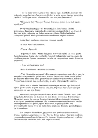 – Ele vai morar conosco, mas o trato é de que faça a faculdade. Assim ele não
terá muito tempo livre para ficar com ela. Os dois se verão apenas algumas horas todos
os dias. - Um frio percorreu a minha espinha com uma parte da conversa!

        “Ele mataria Jake? Por que? Nós não ficaríamos juntos. O que tudo aquilo
significava?”

        De repente Jake chegou e me deu um beijo na testa, tirando a minha
concentração da conversa na cozinha. Eu sempre me sentia confortável nos braços de
Jake e os beijos carinhosos me faziam sentir maravilhosa. Minhas bochechas
começaram queimar. Sabia que deveriam estar vermelhas naquele momento.

       Ainda fiquei parada uns momentos, pensando naquilo.

       –Vamos, Ness? - Jake chamou.

       –Vamos! - Respondi.

        –Esperem por mim! – Minha mãe gritou do topo da escada. Ela foi ao quarto
fazer algo quando desci e estava voltando. Fiquei aliviada por não tocar no assunto da
comida novamente. Quando entramos na cozinha, ele cumprimentou todos e depois me
perguntou?

       – O que você quer caçar hoje?

       –Leão da montanha! - Exclamei docemente.

         –Você é igualzinha ao seu pai! - Riu para mim enquanto meu pai olhava para ele
zangado com alguma coisa que ele havia pensado. Jake adorava irritar o meu “pobre”
pai e se fazer de inocente. Sabia que às vezes era debochado e insuportável. Pensava
“coisas” que deixavam meu pai aborrecido e às vezes o faziam perder a cabeça.

        Minha mãe se lembrou do meu café e me obrigou a comer algo antes de sair.
Pensei que me safaria daquela, mas não teve jeito. Depois do meu “breve” desjejum
saímos com ela logo atrás de nós.

       O nosso dia de caça foi muito divertido. Como sempre fizemos a nossa velha
competição. Para mim o ato da caçada era mais do que necessidade de alimentação.
Meu amigo sempre fez com que fosse um jogo divertido e estimulante. Minha mãe
achava graça quando eu trapaceava e Jake agia como uma criança disputando comigo.
Ele sempre me deixava ganhar, apesar de disfarçar. Hoje sei que fazia isso
propositalmente, mas na época era maravilhosa a sensação de vitória que só ele podia
me proporcionar.

        Nós corremos durante horas, procurando meu apetitoso leão da montanha.
Quando o achamos, disputamos por ele e Jake me deixou ganhar e ficar com o prêmio,
contentando-se com alguns herbívoros. Era gloriosa a disputa por alimento e o prêmio
final mesmo que não tivesse muita sede naquele momento.
 
