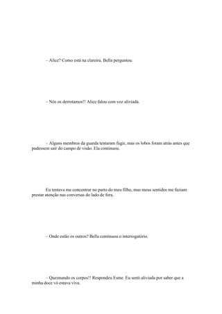 – Alice? Como está na clareira. Bella perguntou.




       – Nós os derrotamos!! Alice falou com voz aliviada.




       – Alguns membros da guarda tentaram fugir, mas os lobos foram atrás antes que
pudessem sair do campo de visão. Ela continuou.




        Eu tentava me concentrar no parto do meu filho, mas meus sentidos me faziam
prestar atenção nas conversas do lado de fora.




       – Onde estão os outros? Bella continuou o interrogatório.




       – Queimando os corpos!! Respondeu Esme. Eu senti aliviada por saber que a
minha doce vó estava viva.
 