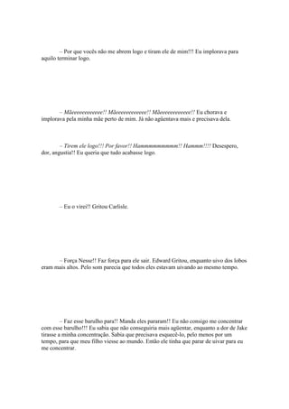 – Por que vocês não me abrem logo e tiram ele de mim!!! Eu implorava para
aquilo terminar logo.




       – Mãeeeeeeeeeeee!! Mãeeeeeeeeeeee!! Mãeeeeeeeeeeee!! Eu chorava e
implorava pela minha mãe perto de mim. Já não agüentava mais e precisava dela.



        – Tirem ele logo!!! Por favor!! Hammmmmmmmm!! Hammm!!!! Desespero,
dor, angustia!! Eu queria que tudo acabasse logo.




       – Eu o virei!! Gritou Carlisle.




      – Força Nesse!! Faz força para ele sair. Edward Gritou, enquanto uivo dos lobos
eram mais altos. Pelo som parecia que todos eles estavam uivando ao mesmo tempo.




         – Faz esse barulho para!! Manda eles pararam!! Eu não consigo me concentrar
com esse barulho!!! Eu sabia que não conseguiria mais agüentar, enquanto a dor de Jake
tirasse a minha concentração. Sabia que precisava esquecê-lo, pelo menos por um
tempo, para que meu filho viesse ao mundo. Então ele tinha que parar de uivar para eu
me concentrar.
 