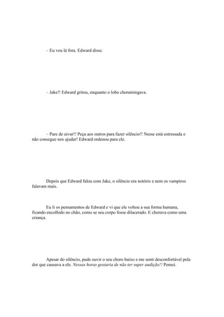 – Eu vou lá fora. Edward disse.




       – Jake!! Edward gritou, enquanto o lobo choramingava.




       – Pare de uivar!! Peça aos outros para fazer silêncio!! Nesse está estressada e
não consegue nos ajudar! Edward ordenou para ele.




       Depois que Edward falou com Jake, o silêncio era notório e nem os vampiros
falavam mais.



         Eu li os pensamentos de Edward e vi que ele voltou a sua forma humana,
ficando encolhido no chão, como se seu corpo fosse dilacerado. E chorava como uma
criança.




       Apesar do silêncio, pude ouvir o seu choro baixo e me senti desconfortável pela
dor que causava a ele. Nessas horas gostaria de não ter super audição!! Pensei.
 