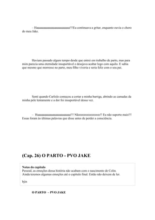 – Haaaaaaaaaaaaaaaaaaaaaaaa!!!Eu continuava a gritar, enquanto ouvia o choro
do meu Jake.




       Haviam passado algum tempo desde que entrei em trabalho de parto, mas para
mim parecia uma eternidade insuportável e desejava acabar logo com aquilo. E sabia
que mesmo que morresse no parto, meu filho viveria e seria feliz com o seu pai.




       Senti quando Carlisle começou a cortar a minha barriga, abrindo as camadas da
minha pele lentamente e a dor foi insuportável dessa vez.



        – Haaaaaaaaaaaaaaaaaaaaaaaa!!! Nãoooooooooooooo!! Eu não suporto mais!!!
Essas foram às últimas palavras que disse antes de perder a consciência.




(Cap. 26) O PARTO - PVO JAKE

Notas do capítulo
Pessoal, as emoções dessa história não acabam com o nascimento de Colin.
Ainda teremos algumas emoções até o capítulo final. Então não deixem de ler.

bjin


       O PARTO – PVO JAKE
 