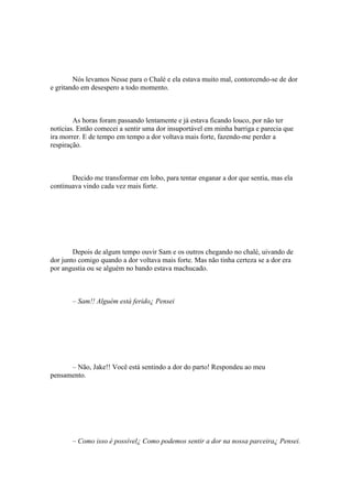Nós levamos Nesse para o Chalé e ela estava muito mal, contorcendo-se de dor
e gritando em desespero a todo momento.



        As horas foram passando lentamente e já estava ficando louco, por não ter
notícias. Então comecei a sentir uma dor insuportável em minha barriga e parecia que
ira morrer. E de tempo em tempo a dor voltava mais forte, fazendo-me perder a
respiração.



       Decido me transformar em lobo, para tentar enganar a dor que sentia, mas ela
continuava vindo cada vez mais forte.




        Depois de algum tempo ouvir Sam e os outros chegando no chalé, uivando de
dor junto comigo quando a dor voltava mais forte. Mas não tinha certeza se a dor era
por angustia ou se alguém no bando estava machucado.



       – Sam!! Alguém está ferido¿ Pensei




      – Não, Jake!! Você está sentindo a dor do parto! Respondeu ao meu
pensamento.




       – Como isso é possível¿ Como podemos sentir a dor na nossa parceira¿ Pensei.
 