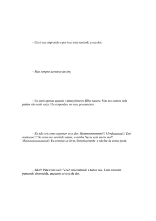 – Ela é sua impressão e por isso esta sentindo a sua dor.




       – Mas sempre acontece assim¿




        – Eu senti apenas quando o meu primeiro filho nasceu. Mas nos outros dois
partos não senti nada. Ele respondeu ao meu pensamento.




       – Eu não sei como suportar essa dor. Hummmmmmmm!!! Merdaaaaaa!!! Doi
muitoooo!!! Se estou me sentindo assim, a minha Nesse está muito mal!
Merdaaaaaaaaaaaa!! Eu comecei a uivar, freneticamente e não havia como parar.




       – Jake!! Pare com isso!! Você está matando a todos nós. Leah estavam
pensando aborrecida, enquanto uivava de dor.
 