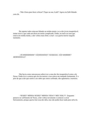 – Não é hora para fazer críticas!! Fique na sua, Leah!! Agora era Seth falando
com ela.




        De repente todos estavam falando na minha mente e se a dor já era insuportável,
tentar ouvir o que cada um dizia era muito complicado. Então, no meio ao caos que
estava em minha mente, a dor voltou mais forte e cruel e eu queria morrer naquele
momento.




    – HUMMMMMMM!! NÃOOOOOOO!! NESSEEEE, NÃO MORRRR!!
MERDDDDAA!!




        Não havia como uma pessoa sobreviver a uma dor tão insuportável como a de
Nesse. Então tive a certeza que ela iria morrer e isso estava me matando lentamente. E o
pior do que a dor que sentia e era saber que estava sofrendo, não agüentaria e morreria.




       – NESSE!! MINHA NESSE!! MINHA VIDA!!! MEU SOL!!!! Enquanto
pensava no sofrimento de Nesse, a dor voltou novamente e comecei a uivar
furiosamente, porque queria tirar essa dor dela, mas não podia fazer nada para salva-la.
 