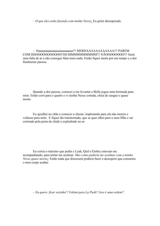 – O que eles estão fazendo com minha Nesse¿ Eu gritei desesperado.




       – Haaaaaaaaaaaaaaaaaaaaaaaa!!! MERDAAAAAAAAAAAA!!! PAREM
COM ISSOOOOOOOOOOO!!HUMMMMMMMMMM!!! NÃOOOOOOOO!!! Senti
uma falta de ar e não consegui falar mais nada. Então fiquei inerte por um tempo e a dor
finalmente passou.




       Quando a dor passou, comecei a me levantar e Bella jogou uma bermuda para
mim. Então corri para o quarto e vi minha Nesse cortada, cheia de sangue e quase
morta.



        Eu ajoelhei no chão e comecei a chorar, implorando para ela não morrer e
voltasse para mim. E fiquei tão transtornado, que se quer olhei para o meu filho e sai
correndo pela porta do chalé e explodindo no ar.




       Eu corria o máximo que podia e Leah, Quil e Embry estavam me
acompanhando, para tentar me acalmar. Mas como poderia me acalmar com a minha
Nesse quase morta¿ Então nada que dissessem poderia fazer o desespero que consumia
o meu corpo acabar.




       – Eu quero ficar sozinho!! Voltem para La Push!! Isso é uma ordem!!
 