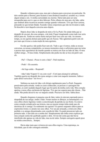 Quando voltamos para casa, meu pai o chamou para conversar em particular. Os
dois saíram para a floresta, para ficarem a uma distância inaudível, acredito eu, e terem
algum tempo a sós. A minha curiosidade era enorme. Daria tudo para ser uma
mosquinha para ouvir o que os dois falavam. Pelos olhares do meu pai e de Jake, sabia
que nenhum deles tocaria no assunto comigo quando voltassem. Tive que ficar curiosa,
pensando no que teriam falado. Fazendo várias conjecturas que não me levaram a nada.
Só descobri o teor daquela conversa anos depois.

         Depois disso Jake se despediu de mim e foi La Push. Ele ainda tinha que se
despedir do seu pai, dos seus amigos, e da irmã. Fiquei imaginando como tudo isso seria
difícil para ele. Ainda me sentia muito mal por fazer isso com sua vida. Ao mesmo
tempo, eu era egoísta demais para pedir que ele ficasse. Não agüentaria partir sem ele
por mais que tivesse a exata noção do meu egoísmo.

       Eu não queria e não podia ficar sem ele. Tudo o que vivemos, todas as nossas
conversas, as nossas competições, os nossos momentos eram o suficientes para me torna
a pessoa mais egocêntrica do mundo quando se tratava em ficar ao lado de Jake. O meu
melhor amigo... O meu irmão. Simplesmente não podia me dar ao luxo de partir sem
ele.

       –Pai? - Chamei. -Posso ir com o Jake? - Pedi manhosa.

       –Pode! - Ele assentiu.

       –Até logo então. - Respondi!

       –Jake! Jake! Espere! E vou com você! - Corri para alcançá-lo saltitante.
Também queria me despedir dos meus amigos e estar com naquele momento. Sabia o
quão difícil seria dizer “Até breve”.

        Subimos na moto do Jake e ele dirigiu rapidamente para La Push. Enquanto
passávamos pela estrada, vendo as casas conhecidas, as pessoas e a paisagem tão
familiar, eu senti saudade daquele lugar que fez parte da minha curta vida. Meu coração
apertou e meus olhos encheram de lágrimas. Tive que me segurar para não chorar... Não
ainda. Não podia deixá-lo me ver naquele estado. Precisava ser forte. Sabia disso.

         Quando chegamos à pequena casa de Jake, todos já estavam esperando para a
despedida de seu amigo, irmão e líder. Foram muitos os abraços, as lamentações e os
seus olhos cheios lágrimas vendo a concretização da partida na sua frente. Eu estava
como coração cortado pela sua tristeza, mas ao mesmo tempo tinha medo que ele
desistisse de ir comigo. Eu realmente era egoísta!! Eu pensei enquanto olhava para as
expressões tristes e o pranto nos seus olhos. Ver seu pai arrasado, a irmã com olhar
perdido e os amigos desanimados com a perda do líder. Eu pude presenciar tudo em
primeira mão. A dor dele era a minha dor. Simplesmente não tinha como explicar que
meu coração sentia tão quebrado quanto o dele. Ali me dei conta que não havia
interferido não apenas na vida de Jake, mas na de todos. Sempre carregaria aquele peso
na minha consciência... Sempre.

        Havia algo mais que a tristeza em seus olhos negros. Uma esperança, ou
felicidade, que eu não conseguia entender.
 