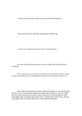 – Cara, você não está bem!! Não pode ficar sozinho!! Quil pensava.




       – Nesse irá sobreviver!! Não faça nada estúpido!! Pedia Leah.




       – Eu não quero ninguém na minha cabeça!! Voltem agora!!.




      As vozes na minha cabeça sumiram e estava sozinho, com meu sofrimento,
novamente.



        Como eu poderia viver sem Nesse¿ Como iria criar meu filhos sozinho¿ O que
vou fazer da minha vida¿ Eu não agüentarei perdê-la!! Eu não suporto mais isso!!!




        Alguns dias haviam passado e corria o máximo que podia, às vezes parava para
descansar, mas os pensamentos tenebrosos continuavam a consumir o meu ser. Então
precisava saber notícias de meu amor e tentei concentrar os meus pensamentos para
achar alguém que me dissesse algo sobre Nesse. Contudo estava muito longe, acho que
no Canadá, e não ouvi nada. Então resolvi voltar Península Olímpica.
 