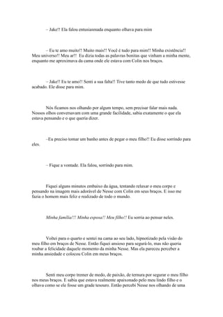 – Jake!! Ela falou entusiasmada enquanto olhava para mim



       – Eu te amo muito!! Muito mais!! Você é tudo para mim!! Minha existência!!
Meu universo!! Meu ar!! Eu dizia todas as palavras bonitas que vinham a minha mente,
enquanto me aproximava da cama onde ele estava com Colin nos braços.



       – Jake!! Eu te amo!! Senti a sua falta!! Tive tanto medo de que tudo estivesse
acabado. Ele disse para mim.



        Nós ficamos nos olhando por algum tempo, sem precisar falar mais nada.
Nossos olhos conversavam com uma grande facilidade, sabia exatamente o que ela
estava pensando e o que queria dizer.



        –Eu preciso tomar um banho antes de pegar o meu filho!! Eu disse sorrindo para
eles.



        – Fique a vontade. Ela falou, sorrindo para mim.



        Fiquei alguns minutos embaixo da água, tentando relaxar o meu corpo e
pensando na imagem mais adorável de Nesse com Colin em seus braços. E isso me
fazia o homem mais feliz e realizado de todo o mundo.



        Minha família!!! Minha esposa!! Meu filho!! Eu sorria ao pensar neles.



        Voltei para o quarto e sentei na cama ao seu lado, hipnotizado pela visão do
meu filho em braços de Nesse. Então fiquei ansioso para segurá-lo, mas não queria
roubar a felicidade daquele momento da minha Nesse. Mas ela pareceu perceber a
minha ansiedade e colocou Colin em meus braços.



       Senti meu corpo tremer de medo, de paixão, de ternura por segurar o meu filho
nos meus braços. E sabia que estava realmente apaixonado pelo meu lindo filho e o
olhava como se ele fosse um grade tesouro. Então percebi Nesse nos olhando de uma
 