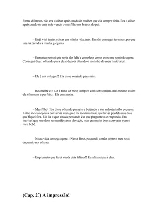 forma diferente, não era o olhar apaixonado de mulher que ela sempre tinha. Era o olhar
apaixonado de uma mãe vendo o seu filho nos braços do pai.



       – Eu já vivi tantas coisas em minha vida, mas. Eu não consegui terminar, porque
um nó prendia a minha garganta.



      – Eu nunca pensei que seria tão feliz e completo como estou me sentindo agora.
Consegui dizer, olhando para ela e depois olhando o rostinho do meu lindo bebê.



       – Ele é um milagre!! Ela disse sorrindo para mim.



        – Realmente é!! Ele é filho de meio vampiro com lobisomem, mas mesmo assim
ele é humano e perfeito. Ela continuou.



        – Meu filho!! Eu disse olhando para ele e beijando a sua mãozinha tão pequena.
Então ele começou a conversar comigo e me mostrou tudo que havia perdido nos dias
que fiquei fora. Ele lia o que estava pensando e o que perguntava e respondia. Era
incrível que esse dom se manifestasse tão cedo, mas era muito bom conversar com o
meu bebê.



       – Nossa vida começa agora!! Nesse disse, passando a mão sobre o meu rosto
enquanto nos olhava.



       – Eu prometo que farei vocês dois felizes!! Eu afirmei para eles.




(Cap. 27) A impressão!
 