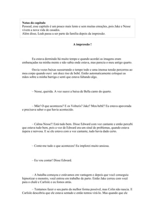 Notas do capítulo
Pessoal, esse capítulo é um pouco mais lento e sem muitas emoções, pois Jake e Nesse
vivem a nova vida de casados.
Além disse, Leah passa a ser parte da família depois da impressão.


                                        A impressão !



      Eu estava dormindo há muito tempo e quando acordei as imagens eram
embaraçadas na minha mente e não sabia onde estava, mas parecia o meu antigo quarto.

       Ouvia vozes baixas sussurrando o tempo todo e uma imensa tensão percorreu ao
meu corpo quando ouvi um doce riso de bebê. Então automaticamente coloquei as
mãos sobre a minha barriga e senti que estava faltando algo.



       – Nesse, querida. A voz suave a baixa de Bella canto do quarto.



        – Mãe! O que aconteceu? E os Volturis? Jake? Meu bebê? Eu estava apavorada
e precisava saber o que havia acontecido.



        – Calma Nesse!! Está tudo bem. Disse Edward com voz cantante e então percebi
que estava tudo bem, pois a voz de Edward era um sinal de problemas, quando estava
áspera e nervosa. E se ele estava com a voz cantante, tudo havia dado certo.



       – Conte-me tudo o que aconteceu! Eu implorei muito ansiosa.



       – Eu vou contar! Disse Edward.



        – A batalha começou e estávamos em vantagem e depois que você conseguiu
hipnotizar o monstro, você entrou em trabalho de parto. Então Jake correu com você
para o chalé e Carlisle e eu fomos atrás.

        – Tentamos fazer o seu parto da melhor forma possível, mas Colin não nascia. E
Carlisle descobriu que ele estava sentado e então tentou virá-lo. Mas quando que ele
 
