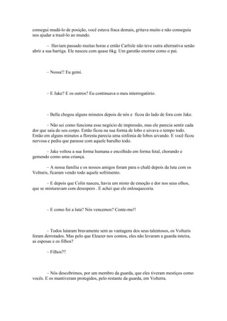 consegui mudá-lo de posição, você estava fraca demais, gritava muito e não conseguiu
nos ajudar a trazê-lo ao mundo.

         – Haviam passado muitas horas e então Carlisle não teve outra alternativa senão
abrir a sua barriga. Ele nasceu com quase 6kg. Um garotão enorme como o pai.



       – Nossa!! Eu gemi.



       – E Jake? E os outros? Eu continuava o meu interrogatório.



       – Bella chegou alguns minutos depois de nós e ficou do lado de fora com Jake.

       – Não sei como funciona esse negócio de impressão, mas ele parecia sentir cada
dor que saia do seu corpo. Então ficou na sua forma de lobo e uivava o tempo todo.
Então em alguns minutos a floresta parecia uma sinfonia de lobos uivando. E você ficou
nervosa e pediu que parasse com aquele barulho todo.

      – Jake voltou a sua forma humana e encolhido em forma fetal, chorando e
gemendo como uma criança.

        – A nossa família e os nossos amigos foram para o chalé depois da luta com os
Volturis, ficaram vendo todo aquele sofrimento.

       – E depois que Colin nasceu, havia um misto de emoção e dor nos seus olhos,
que se misturavam com desespero . E achei que ele enlouqueceria.



       – E como foi a luta? Nós vencemos? Conte-me!!



        – Todos lutaram bravamente sem as vantagens dos seus talentosos, os Volturis
foram derrotados. Mas pelo que Eleazer nos contou, eles não levaram a guarda inteira,
as esposas e os filhos?

       – Filhos??



        – Nós descobrimos, por um membro da guarda, que eles tiveram mestiços como
vocês. E os mantiveram protegidos, pelo restante da guarda, em Volterra.
 