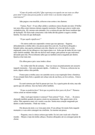 “Como ele podia está feliz? Que esperança era aquela em seu rosto ao olhar
para mim? Como uma pessoa podia se sentir triste e ao mesmo tempo feliz e
esperançosa?”

       Jake pegou a sua mochila, colocou-a nas costas e me chamou:

        –Vamos, Ness! - O seu olhar cálido e carinhoso estava focado em mim. O brilho
nos seus olhos eram intensos demais naquele momento. Parecia que estava vendo uma
verdadeira jóia. Ali, mesmo sem entender, tive a certeza de que não houve nenhum tipo
de hesitação. Ele fazia tudo consciente e não tinha dúvida quanto a seguir a minha
família. Era mais do que dedicação.

       “O que aquilo significava?”

        – Os outros estão nos esperando e temos que nos apressar. - Segurou
delicadamente a minha mão e me puxou para fora com ele. Eu já havia abraçado e
beijado todos, mas queria continuar com eles. Queria ver o riso de Seth e o jeito
engraçado como ele me abraçava e me jogava para o ar. Acho que de todos ali era o que
mais sentiria saudade. Jake não me deixou mais tempo, para pensar no que estávamos
deixando para trás. Provavelmente sabia que eu também estava rasgando por dentro.
Queria evitar mais dor.

       Ele olhou para o pai e seus irmão e disse:

       – Eu venho todo fim de semana. – Sua voz rouca era praticamente um sussurro
naquele momento. - Seis anos passam rápido... Cuidem-se. – Virou-se, colocou-me na
moto, depois subiu e deu partida.

       Fomos para a minha casa e no caminho ouvia a sua respiração forte e frenética.
O seu coração batia forte e quando um soluço saiu da sua boca, eu tive certeza... Estava
chorando.

        Eu senti remorso por fazê-lo passar por isso. Eu o queria perto de mim, mas não
queria que ele sofresse. Isso me fazia sofrer também.

        “O que eu poderia fazer? Será que eu poderia dizer para ele ficar?” Pensava
várias coisas ao mesmo tempo.

        – Jake, você quer mesmo ir conosco? Tem certeza? Você... Você... – Já estava
chorando também quando ele parou a moto no acostamento. Não queria mais vê-lo
sofrer. Não suportava mais ver e sentir a sua dor. Sentia meu coração sangrando por
dentro a cada momento.– Pode me visitar...

     Ele desceu da moto e se virou para mim. O seu abraço foi muito forte naquele
momento e o seu calor conseguir me confortar. Ao mesmo um pouco.

        – Pequena, essa é a única certeza que tenho. Eu irei com vocês até o final do
mundo. – Beijou o topo da minha cabeça e ficamos abraçados até eu conseguir parar de
chorar.
 