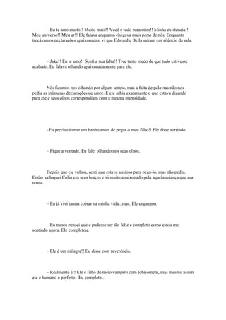 – Eu te amo muito!! Muito mais!! Você é tudo para mim!! Minha existência!!
Meu universo!! Meu ar!! Ele falava enquanto chegava mais perto de nós. Enquanto
trocávamos declarações apaixonadas, vi que Edward e Bella saíram em silêncio da sala.



       – Jake!! Eu te amo!! Senti a sua falta!! Tive tanto medo de que tudo estivesse
acabado. Eu falava olhando apaixonadamente para ele.



        Nós ficamos nos olhando por algum tempo, mas a falta de palavras não nos
pedia as inúmeras declarações de amor. E ele sabia exatamente o que estava dizendo
para ele e seus olhos correspondiam com a mesma intensidade.




       –Eu preciso tomar um banho antes de pegar o meu filho!! Ele disse sorrindo.



       – Fique a vontade. Eu falei olhando nos seus olhos.



       Depois que ele voltou, senti que estava ansioso para pegá-lo, mas não pediu.
Então coloquei Colin em seus braços e vi muito apaixonado pela aquela criança que era
nossa.



       – Eu já vivi tantas coisas na minha vida...mas. Ele engasgou.



       – Eu nunca pensei que e pudesse ser tão feliz e completo como estou me
sentindo agora. Ele completou.



       – Ele é um milagre!! Eu disse com reverência.



        – Realmente é!! Ele é filho de meio vampiro com lobisomem, mas mesmo assim
ele é humano e perfeito. Eu completei.
 