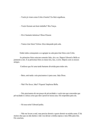 – Vocês já viram como Colin é bonito? Eu falei orgulhosa.



       – Vocês fizeram um bom trabalho!! Riu Tanya.



       – Ele é bastante talentoso! Disse Eleazar.



       – Vamos tirar fotos? Gritou Alice dançando pela sala.



       Então todos começaram a se agrupar na sala para tirar fotos com Colin.

        As primeiras fotos estavam somente Jake, ele e eu. Depois Edward e Bella se
juntaram a nós. E as próximas fotos os meus tios, tias, e avós. Depois com os nossos
amigos.

        Confesso que foi uma tarde bastante divertida para todos nós.



       – Bem, está tarde e nós precisamos ir para casa. Jake Disse.



       – Não! Por favor, Jake!! Fiquem! Implorou Bella.



        – Nós precisamos de um pouco de privacidade e vocês tem que concordar que
privacidade é a única coisa que não é possível nessa casa. Ele respondeu para ela.



       – Só essa noite! Edward pediu.



       – Não me levem a mal, mas preciso dormir e quero dormir na minha cama. E há
muitos dias que eu não durmo e não vou deixar a minha esposa e meu filho para trás.
Ele concluiu.
 