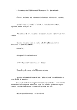 – Nós podemos ir visitá-los amanhã? Perguntou Alice decepcionada.



       – É claro!! Vocês são bem vindos em nossa casa em qualquer hora. Ele disse.



       – Eu acho que os seus irmãos devem está na porta de casa a essa hora,
esperando por nós. Eu ri para ele.



      – Ainda tem isso!! Vão nos deixar a sós tão cedo. Eles não Ele respondeu rindo
também.



      – Eles não vão deixar vocês em paz tão cedo. Disse Edward com tom
zombeteiro. Eu li a mente de Seth e...

       – O que pai?



       – É surpresa! Ele continuou rindo.



       – Então acho que é hora de irmos! Jake afirmou.



       – Eu ajudo vocês com as malas! Edward respondeu.



        Em alguns minutos estávamos no carro e nos despedindo temporariamente da
nossa família de vampiros.

        Jake dirigiu cuidadosamente pela estrada em direção a La Push e fomos direto
para a nossa casa, sem parada por nenhum lugar, pois sabíamos que todos os lugares
estariam vazios a essa altura. Ele estariam nos esperando em casa!!!



       – Nossa como demoraram? Reclamou Jared.
 