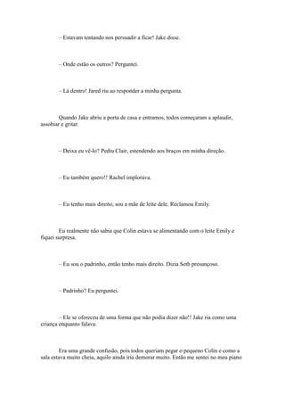 – Estavam tentando nos persuadir a ficar! Jake disse.



       – Onde estão os outros? Perguntei.



       – Lá dentro! Jared riu ao responder a minha pergunta.



        Quando Jake abriu a porta de casa e entramos, todos começaram a aplaudir,
assobiar e gritar.



       – Deixa eu vê-lo? Pediu Clair, estendendo aos braços em minha direção.



       – Eu também quero!! Rachel implorava.



       – Eu tenho mais direito, sou a mãe de leite dele. Reclamou Emily.



        Eu realmente não sabia que Colin estava se alimentando com o leite Emily e
fiquei surpresa.



       – Eu sou o padrinho, então tenho mais direito. Dizia Seth presunçoso.



       – Padrinho? Eu perguntei.



        – Ele se ofereceu de uma forma que não podia dizer não!! Jake ria como uma
criança enquanto falava.



         Era uma grande confusão, pois todos queriam pegar o pequeno Colin e como a
sala estava muito cheia, aquilo ainda iria demorar muito. Então me sentei no meu piano
 