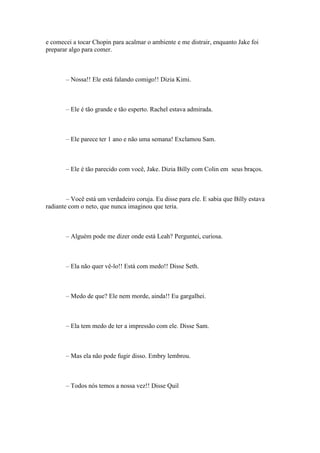 e comecei a tocar Chopin para acalmar o ambiente e me distrair, enquanto Jake foi
preparar algo para comer.



       – Nossa!! Ele está falando comigo!! Dizia Kimi.



       – Ele é tão grande e tão esperto. Rachel estava admirada.



       – Ele parece ter 1 ano e não uma semana! Exclamou Sam.



       – Ele é tão parecido com você, Jake. Dizia Billy com Colin em seus braços.



        – Você está um verdadeiro coruja. Eu disse para ele. E sabia que Billy estava
radiante com o neto, que nunca imaginou que teria.



       – Alguém pode me dizer onde está Leah? Perguntei, curiosa.



       – Ela não quer vê-lo!! Está com medo!! Disse Seth.



       – Medo de que? Ele nem morde, ainda!! Eu gargalhei.



       – Ela tem medo de ter a impressão com ele. Disse Sam.



       – Mas ela não pode fugir disso. Embry lembrou.



       – Todos nós temos a nossa vez!! Disse Quil
 