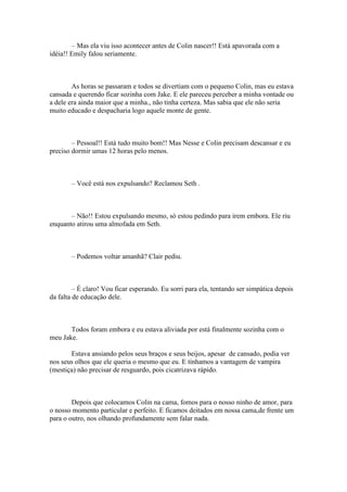 – Mas ela viu isso acontecer antes de Colin nascer!! Está apavorada com a
idéia!! Emily falou seriamente.



        As horas se passaram e todos se divertiam com o pequeno Colin, mas eu estava
cansada e querendo ficar sozinha com Jake. E ele pareceu perceber a minha vontade ou
a dele era ainda maior que a minha., não tinha certeza. Mas sabia que ele não seria
muito educado e despacharia logo aquele monte de gente.



        – Pessoal!! Está tudo muito bom!! Mas Nesse e Colin precisam descansar e eu
preciso dormir umas 12 horas pelo menos.



        – Você está nos expulsando? Reclamou Seth .



       – Não!! Estou expulsando mesmo, só estou pedindo para irem embora. Ele riu
enquanto atirou uma almofada em Seth.



        – Podemos voltar amanhã? Clair pediu.



         – É claro! Vou ficar esperando. Eu sorri para ela, tentando ser simpática depois
da falta de educação dele.



       Todos foram embora e eu estava aliviada por está finalmente sozinha com o
meu Jake.

       Estava ansiando pelos seus braços e seus beijos, apesar de cansado, podia ver
nos seus olhos que ele queria o mesmo que eu. E tínhamos a vantagem de vampira
(mestiça) não precisar de resguardo, pois cicatrizava rápido.



        Depois que colocamos Colin na cama, fomos para o nosso ninho de amor, para
o nosso momento particular e perfeito. E ficamos deitados em nossa cama,de frente um
para o outro, nos olhando profundamente sem falar nada.
 